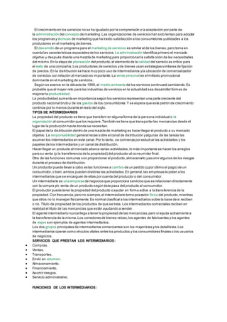 El crecimiento en los servicios no se ha igualado por la comprensión o la aceptación por parte de 
la administración del concepto de marketing. Las organizaciones de servicios han sido lentas para adoptar 
los programas y técnicas de marketing que ha traído satisfacción a los consumidores y utilidades a los 
productores en el marketing de bienes. 
El desarrollo de un programa para el marketing de servicios es similar al de los bienes, pero toma en 
cuenta las características especiales de los servicios. La administración identifica primero el mercado 
objetivo y después diseña una mezcla de marketing para proporcionar la satisfacción de las necesidades 
del mismo. En la etapa de planeación del producto, el elemento de la calidad del servicio es crítico para 
el éxito de una compañía. Los productores de servicios y de bienes usan estrategias similares de fijación 
de precios. En la distribución se hace muy poco uso de intermediarios y la ubicación de comercializador 
de servicios con relación al mercado es importante. La venta personal es el método promocional 
dominante en el marketing de servicios. 
Según se avance en la década de 1990, el medio ambiente de los servicios continuará cambiando. Es 
probable que el mayor reto para las industrias de servicios en la actualidad sea desarrollar formas de 
mejorar la productividad. 
La productividad aumenta en importancia según los servicios representan una parte creciente del 
producto nacional bruto y de los gastos de los consumidores. Y se espera que este patrón de crecimiento 
continúe por lo menos durante el resto del siglo. 
TIPOS DE INTERMEDIARIOS 
La propiedad del producto se tiene que transferir en alguna forma de la persona individual o la 
organización al consumidor que los requiere. También se tiene que transportar las mercancías desde el 
lugar de la producción hasta donde se necesitan. 
El papel de la distribución dentro de una mezcla de marketing es hacer llegar el producto a su mercado 
objetivo. La responsabilidad general recae sobre el canal de distribución y algunas de las tareas las 
asumen los intermediarios en este canal. Por lo tanto, se comienza por estudiar las actividades y los 
papeles de los intermediarios y un canal de distribución. 
Hacer llegar un producto al mercado abarca varias actividades, lo más importante es hacer los arreglos 
para su venta (y la transferencia de la propiedad) del productor al consumidor final. 
Otra de las funciones comunes son proporcionar el producto, almacenarlo y asumir algunos de los riesgos 
durante el proceso de distribución. 
Un productor puede llevar a cabo estas funciones a cambio de un pedido (y por último el pago) de un 
consumidor, o bien, ambos pueden dividirse las actividades. En general, las empresas le piden a los 
intermediarios que se encarguen de ellas por cuenta del productor o del consumidor. 
Un intermediario es una empresa de negocios que proporciona servicios que se relacionan directamente 
con la compra y/o venta de un producto según éste pasa del producto al consumidor. 
El productor puede tener la propiedad del producto o ayudar en forma activa a la transferencia de la 
propiedad. Con frecuencia, pero no siempre, el intermediario toma posesión física del producto, mientras 
que otros no lo manejan físicamente. Es normal clasificar a los intermediarios sobre la base de si reciben 
o no. Título de propiedad de los productos de que se trata. Los intermediarios comerciales reciben en 
realidad el título de las mercancías que están ayudando a vender. 
El agente intermediario nunca llega a tener la propiedad de las mercancías, pero sí ayuda activamente a 
la transferencia de la misma. Los corredores de bienes raíces, los agentes de fabricantes y los agentes 
de viajes son ejemplos de agentes intermediarios. 
Los dos grupos principales de intermediarios comerciantes son los mayoristas y los detallistas. Los 
intermediarios operan como vínculos vitales entre los productos y los consumidores finales o los usuarios 
de negocios. 
SERVICIOS QUE PRESTAN LOS INTERMEDIARIOS: 
 Compras. 
 Ventas. 
 Transportes. 
 Envió en volumen. 
 Almacenamiento. 
 Financiamiento. 
 Asumir riesgos. 
 Servicio administrativo. 
FUNCIONES DE LOS INTERMEDIARIOS: 
 