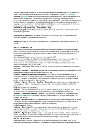 Ejemplo: dar a conocer los avances en fitosanidad de xx vegetal o bien defender el país de ataques de 
medios internacionales que ponen en riesgo la reputación del país y por ende las exportaciones. 
Logística. El empleo estratégico de la logística del negocio puede permitir a una compañía fortalecer su 
posición en el mercado al dar más satisfacción a los clientes y reducir los costos de operación. 
La administración de logística también puede afectar a la mezcla de MKT en particular a la planeación del 
producto, fijación de precio y a los canales de distribución. Lo importante aquí es que los ejecutivos: 1) 
sepan que sus organizaciones están tratando de hacer. 2) diseñen un sistema apropiado de distribución 
física que no le impida, si no que le ayude alcanzar sus metas 
PROBLEMAS QUE RESUELVEN LOS INTERMEDIARIOS. 
 Distancia geográfica. Que el producto pueda estar al alcance de los clientes y sea accesible para la 
mayoría de las personas. 
 
 Estimulación de las compras. Fomentar el consumo de los productos bien se puede hacer por la 
publicidad que se le dé aun determinado producto. 
 
 Surtido. Es proveer de todo lo necesario o todo lo que se requiera en el lugar fecha y condiciones de 
entrega. 
NIVELES DE DISTRIBUCIÓN. 
Cada producto requiere de un manejo especial por parte del canal de distribución para que llegue en 
buenas condiciones al consumidor. Ejemplo: El pescado necesita llegar rápidamente al punto de venta 
por lo tanto es mejor utilizar un canal de distribución rápido para que el producto no pierda su color, 
frescura y sabor. 
El canal elegido afecta los demás elementos de la mezcla de MKT. 
Cada empresa tendrá que identificar alternativas para llegar a sus mercados meta, que van desde la 
venta directa hasta el uso de canales con uno, dos, tres o más niveles de intermediarios. 
Como niveles de intermediarios se entiende el número de intermediarios que intervendrán en la 
transportación de productos al consumidor. 
Productor – Consumidor. Es el nivel más corto, los artículos se venden directamente del fabricante al 
consumidor. 
Productor – Detallista – Consumidor. En este nivel un intermediario (detallista) compra los productos al 
fabricante para posteriormente venderlos al consumidor final. 
Productor – Mayorista – Detallista – Consumidor. Este canal es el más factible y tradicional, el 
mayorista compra los productos al fabricante, posteriormente el mayorista puede venderlos ya sea al 
mayoreo o menudeo, en caso de que sea al mayoreo, los detallistas compran los productos en esas 
tiendas para finalmente venderlos al consumidor. 
Productor – Agente – Mayorista – Detallista – Consumidor. Los fabricantes recurren a los agentes, 
quienes a su vez utilizan a los mayoristas que venden a las grandes cadenas de tiendas o tiendas 
pequeñas. 
Productores de bienes industriales: 
Productor – Usuario. Representa a la distribución directa, entrada de ingresos más alta. En ese tiempo 
de distribución los fabricantes por ejemplo de aviones o maquinaria prefieren la venta directa. 
Productor – Distribuidor Industrial – Usuario. En este nivel los productores de piezas pequeñas o 
de materiales para construcción venden sus productos a un distribuidor para que éstos lleguen a los 
usuarios más rápidos. 
Productor – Agente – Usuario. Este nivel es utilizado en fábricas que no tienen departamento de ventas 
y tienen que buscar un agente que ayude a colocar su producto en el mercado, distribuirlo y hacer los 
contactos para que sea expuesto y llegue a manos del consumidor. 
Productores de servicios: 
Productor – Consumidor. Por su naturaleza de que los servicios no son tangibles, con frecuencia 
requieren de un contacto personal con el cliente que requiere asesoramiento del servicio que ofrecemos 
(abogados, médicos, maestro, transporte, estética). 
Productor – Agente - Consumidor. Aunque en la mayoría de los casos de los servicios el contacto es 
directo, puede tener sus excepciones, un agente de ventas en un ejemplo sobre este nivel ya que ellos se 
encargan de realizar la transacción entre el fabricante de servi cios y los consumidores 
INSTITUCIÓN MAYORISTA 
Los comerciantes mayoristas son negocios de propiedad independiente que poseen títulos de los 
productos que ofrecen para su venta a los compradores u organizaciones. Los comerciantes mayoristas 
 
