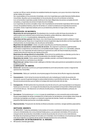 cuentan con 80 por ciento de todos los establecimientos de mayoreo y con poco más de la mitad de las 
ventas totales de mayoreo. 
Son especialistas en los productos industriales, como los mayoristas que suelen llamarse distribuidores 
industriales. Aquellos que se especializan en los productos de consumo se llaman corredores. 
Los comerciantes mayoristas pueden dividirse en dos tipos. Mayoristas de servicio completo (función 
completa), y mayoristas de servicio limitado (función limitada). 
Los mayoristas de servicio completo: el tipo más importante de comerciante mayorista en términos del 
número de establecimientos y volumen de ventas en unidad monetaria es el mayorista de servicios 
completos. Estos mayoristas realizan para sus proveedores y clientes la mayor parte o todas las 
funciones. 
CLASIFICACIÓN DE MAYORISTA. 
Mayoristas de mercancía general: Se abastecen de un amplio surtido de líneas de productos no 
relacionados como artículos varios de farmacia, ferretería, partes eléctricas, refacciones para 
automóvil, alimentos no perecederos, detergentes y cosméticos. 
Mayoristas de línea general: Sólo llevan una o dos líneas de productos pero están surtidas en mayor 
profundidad que las líneas de un mayorista de mercancía general, algunos de ellos son los mayoristas de 
medicamentos, los de abarrotes y los de artículos de ferretería. 
Mayoristas de especialidad: Llevan una parte específica de una línea de productos. 
Mayoristas de estantería o comerciantes de servicio. Se originaron cuando los supermercados 
comenzaron a expandirse con artículos no comestibles de alto margen, como libros de bolsillo, salas de 
belleza, etc. Los mayoristas de este sistema por lo general se surten de línea limitada de productos, 
mayormente artículos básicos y de rápida producción. 
Mayoristas de entrega directa al consumidor: Estos toman los pedidos de sus clientes y se los dan a 
los productores, quienes los embarcan directamente a los clientes mayoristas. 
Mayoristas de camión: Estos operan bodegas rodantes y venden una línea limitada de productos 
directamente de sus camiones a sus clientes. 
Mayoristas por correo: Estos envían catálogos a clientes meta, para quienes es apropiada la compra de 
pedidos por correo. 
CLASIFICACIÓN DE AGENTES. 
 Comercial: representa una firma su principal actividad es promover productos nuevos o negociar las 
operaciones mercantiles. 
 
 Comisionista. Actúa por cuenta de una empresa pago en funciones de la cifra de negocios alcanzada. 
 
 Concesionario. Unión de las funciones de distribución y de marketing por medio de acuerdos de 
concesión, que por lo general otorgan la exclusividad durante un periodo fijo de tiemp o. Se utiliza con 
frecuencia para productos que se hallan en la etapa del crecimiento del ciclo de vida. 
 
 Consignación. El fabricante envía los productos al punto de consumo, pero la propiedad no se traspasa 
hasta que se consumen. Los riesgos de obsolescencia y de propiedad corresponden al fabricante hasta 
el momento del uso. Se relacionan con artículos de alto precio y márgenes elevados y artículos de 
emergencia. 
 
 Corredores. Compradores por contrato no goza de estabilidad y su remuneración esta condicionada 
Equipo especializado de ventas contratado por el fabricante; los vendedores comercializan otras líneas de 
productos semejantes y se dirigen a un pequeño segmento de clientes. Suelen ser utilizados por 
pequeños fabricantes que buscan una amplia cobertura. 
 
 Representantes. Prospección de clientes al ofrecer productos o servicios, recoger pedidos y ejecutarlos. 
INSTITUCIÓN MINORISTA 
EL MENUDEO: Todas las actividades involucradas en la venta o realización de bienes y servicios de 
consumo directamente a los consumidores finales para su uso personal o doméstico. El menudeo no 
incluye la venta de productos industriales o la venta de productos de consumo a los revendedores. 
No todas las empresas que llevan el menudeo son minoristas. Una minorista es una empresa que otorga 
más de la mitad de sus ingresos de las ventas directas hechas a los consumidores. 
CLASIFICACIÓN DE ESTABLECIMIENTOS AL MENUDEO. 
 Almacenes o tiendas generales. 
 
