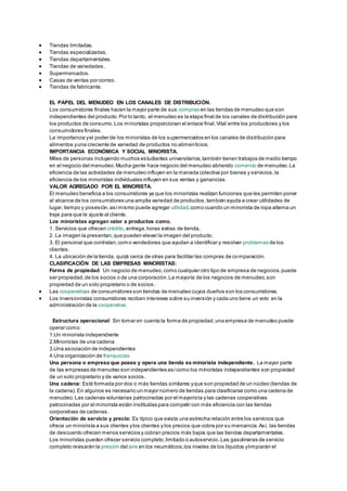  Tiendas limitadas. 
 Tiendas especializadas. 
 Tiendas departamentales. 
 Tiendas de variedades. 
 Supermercados. 
 Casas de ventas por correo. 
 Tiendas de fabricante. 
EL PAPEL DEL MENUDEO EN LOS CANALES DE DISTRIBUCIÓN. 
Los consumidores finales hacen la mayor parte de sus compras en las tiendas de menudeo que son 
independientes del producto. Por lo tanto, el menudeo es la etapa final de los canales de distribución para 
los productos de consumo. Los minoristas proporcionan el enlace final. Vital entre los productores y los 
consumidores finales. 
La importancia y el poder de los minoristas de los supermercados en los canales de distribución para 
alimentos y una creciente de variedad de productos no alimenticios. 
IMPORTANCIA ECONÓMICA Y SOCIAL MINORISTA. 
Miles de personas incluyendo muchos estudiantes universitarios, también tienen trabajos de medio tiempo 
en el negocio del menudeo. Mucha gente hace negocio del menudeo abriendo comercio de menudeo. La 
eficiencia de las actividades de menudeo influyen en la manada colectiva por bienes y servicios, la 
eficiencia de los minoristas individuales influyen en sus ventas y ganancias. 
VALOR AGREGADO POR EL MINORISTA. 
El menudeo beneficia a los consumidores ya que los minoristas realizan funciones que les permiten poner 
al alcance de los consumidores una amplia variedad de productos, también ayuda a crear utilidades de 
lugar, tiempo y posesión, así mismo puede agregar utilidad, como cuando un minorista de ropa alterna un 
traje para que le ajuste al cliente. 
Los minoristas agregan valor a productos como. 
1. Servicios que ofrecen crédito, entrega, horas extras de tienda. 
2. La imagen la presentan, que pueden elevar la imagen del producto. 
3. El personal que contratan, como vendedores que ayudan a identificar y resolver problemas de los 
clientes. 
4. La ubicación de la tienda, quizá cerca de otras para facilitar las compras de comparación. 
CLASIFICACIÓN DE LAS EMPRESAS MINORISTAS: 
Forma de propiedad: Un negocio de menudeo, como cualquier otro tipo de empresa de negocios, puede 
ser propiedad, de los socios o de una corporación. La mayoría de los negocios de menudeo, son 
propiedad de un solo propietario o de socios. 
 Las cooperativas de consumidores son tiendas de menudeo cuyos dueños son los consumidores. 
 Los inversionistas consumidores reciben intereses sobre su inversión y cada uno tiene un voto en la 
administración de la cooperativa. 
Estructura operacional: Sin tomar en cuenta la forma de propiedad, una empresa de menudeo puede 
operar como: 
1.Un minorista independiente 
2.Minoristas de una cadena 
3.Una asociación de independientes 
4.Una organización de franquicias 
Una persona o empresa que posee y opera una tienda es minorista independiente. La mayor parte 
de las empresas de menudeo son independientes así como los minoristas independientes son propiedad 
de un solo propietario y de varios socios. 
Una cadena: Está formada por dos o más tiendas similares y que son propiedad de un núcleo (tiendas de 
la cadena). En algunos es necesario un mayor número de tiendas para clasificarse como una cadena de 
menudeo. Las cadenas voluntarias patrocinadas por el mayorista y las cadenas cooperativas 
patrocinadas por el minorista están instituidas para competir con más eficiencia con las tiendas 
corporativas de cadenas. 
Orientación de servicio y precio: Es típico que exista una estrecha relación entre los servicios que 
ofrece un minorista a sus clientes y los clientes y los precios que cobra por su mercancía. Así, las tiendas 
de descuento ofrecen menos servicios y cobran precios más bajos que las tiendas departamentales. 
Los minoristas pueden ofrecer servicio completo, limitado o autoservicio. Las gasolineras de servicio 
completo revisarán la presión del aire en los neumáticos, los niveles de los líquidos y limpiarán el 
 