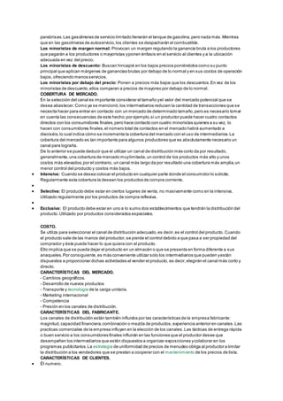 parabrisas. Las gasolineras de servicio limitado llenarán el tanque de gasolina, pero nada más. Mientras 
que en las gasolineras de autoservicio, los clientes se despacharán el combustible. 
Los minoristas de margen normal: Provocan un margen regulando la ganancia bruta a los productores 
que pagarán a los productores o mayoristas y ponen énfasis en el servicio al clientes y a la ubicación 
adecuada en vez del precio. 
Los minoristas de descuento: Buscan hincapié en los bajos precios poniéndolos como su punto 
principal que aplican márgenes de ganancias brutas por debajo de lo normal y en sus costos de operación 
bajos, ofreciendo menos servicios. 
Los minoristas por debajo del precio: Ponen a precios más bajos que los descuentos. En vez de los 
minoristas de descuento, ellos comparan a precios de mayoreo por debajo de lo normal. 
COBERTURA DE MERCADO. 
En la selección del canal es importante considerar el tamaño y el valor del mercado potencial que se 
desea abastecer. Como ya se mencionó, los intermediarios reducen la cantidad de transacciones que se 
necesita hacer para entrar en contacto con un mercado de determinado tamaño, pero es necesario tomar 
en cuenta las consecuencias de este hecho; por ejemplo, si un productor puede hacer cuatro contactos 
directos con los consumidores finales, pero hace contacto con cuatro minoristas quienes a su vez, lo 
hacen con consumidores finales, el número total de contactos en el mercado habrá aumentado a 
dieciséis, lo cual indica cómo se incrementa la cobertura del mercado con el uso de intermediarios. La 
cobertura del mercado es tan importante para algunos productores que es absolutamente necesario un 
canal para lograrla. 
De lo anterior se puede deducir que el utilizar un canal de distribución más corto da por resultado, 
generalmente, una cobertura de mercado muy limitada, un control de los productos más alto y unos 
costos más elevados; por el contrario, un canal más largo da por resultado una cobertura más amplia, un 
menor control del producto y costos más bajos. 
 Intensiva: Cuando se desea colocar el producto en cualquier parte donde el consumidor lo solicite. 
Regularmente esta cobertura la desean los productos de compra corriente. 
 
 Selectiva: El producto debe estar en ciertos lugares de venta, no masivamente como en la intensiva. 
Utilizado regularmente por los productos de compra reflexiva. 
 
 Exclusiva: El producto debe estar en uno a lo sumo dos establecimientos que tendrán la distribución del 
producto. Utilizado por productos considerados especiales. 
COSTO. 
Se utiliza para seleccionar el canal de distribución adecuado, es decir, es el control del producto. Cuando 
el producto sale de las manos del productor, se pierde el control debido a que pasa a ser propiedad del 
comprador y éste puede hacer lo que quiera con el producto. 
Ello implica que se pueda dejar el producto en un almacén o que se presenta en forma diferente a sus 
anaqueles. Por consiguiente, es más conveniente utilizar solo los intermediarios que pueden y están 
dispuestos a proporcionar dichas actividades al vender el producto, es decir, elegirán el canal más corto y 
directo. 
CARACTERÍSTICAS DEL MERCADO. 
- Cambios geográficos. 
- Desarrollo de nuevos productos 
- Transporte y tecnología de la carga unitaria. 
- Marketing internacional 
- Competencia 
- Presión en los canales de distribución. 
CARACTERÍSTICAS DEL FABRICANTE. 
Los canales de distribución están también influidos por las características de la empresa fabricante: 
magnitud, capacidad financiera, combinación o mezcla de productos, experiencia anterior en canales. Las 
practicas comerciales de la empresa influyen en la elección de los canales. Las tácticas de entrega rápida 
o buen servicio a los consumidores finales influirán en las funciones que el productor desee que 
desempeñen los intermediarios que estén dispuestos a organizar exposiciones y colaborar en los 
programas publicitarios. La estrategia de uniformidad de precios de menudeo obliga al productor a limitar 
la distribución a los vendedores que se prestan a cooperar con el mantenimiento de los precios de lista. 
CARACTERÍSTICAS DE CLIENTES. 
 Él numero. 
 