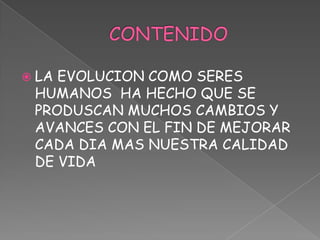 CONTENIDOLA EVOLUCION COMO SERES HUMANOS  HA HECHO QUE SE PRODUSCAN MUCHOS CAMBIOS Y AVANCES CON EL FIN DE MEJORAR CADA DIA MAS NUESTRA CALIDAD DE VIDA 