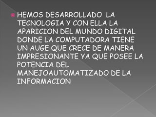 HEMOS DESARROLLADO  LA TECNOLOGIA Y CON ELLA LA APARICION DEL MUNDO DIGITAL DONDE LA COMPUTADORA TIENE UN AUGE QUE CRECE DE MANERA IMPRESIONANTE YA QUE POSEE LA POTENCIA DEL MANEJOAUTOMATIZADO DE LA INFORMACION  