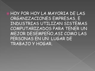 HOY POR HOY LA MAYORIA DE LAS ORGANIZACIONES EMPRESAS, E INDUSTRIAS UTILIZAN SISTEMAS COMPUTARIZADOS PARA TENER UN MEJOR DESEMPEÑO,ASI COMO LAS PERSONAS EN UN  LUGAR DE TRABAJO Y HOGAR.