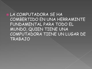 LA COMPUTADORA SE HA COMBERTIDO EN UNA HERRAMINTE FUNDAMENTAL PARA TODO EL MUNDO, QUIEN TIENE UNA COMPUTADORA TIENE UN LUGAR DE TRABAJO 