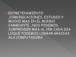 ENTRETENIMIENTO ,COMUNICACIONES, ESTUDIO Y MUCHO MAS EN EL MUNDO CAMBIANTE , NOS PODEMOS SORPRENDER MAS AL VER CADA DIA LOQUE PODEMOS LOGRAR GRACIAS  ALA COMPUTADORA 