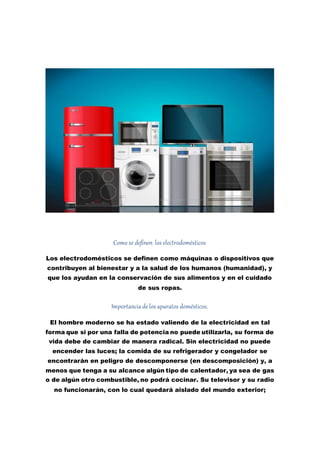 Como se definen los electrodomésticos
Los electrodomésticos se definen como máquinas o dispositivos que
contribuyen al bienestar y a la salud de los humanos (humanidad), y
que los ayudan en la conservación de sus alimentos y en el cuidado
de sus ropas.
Importancia de los aparatos domésticos.
El hombre moderno se ha estado valiendo de la electricidad en tal
forma que si por una falla de potencia no puede utilizarla, su forma de
vida debe de cambiar de manera radical. Sin electricidad no puede
encender las luces; la comida de su refrigerador y congelador se
encontrarán en peligro de descomponerse (en descomposición) y, a
menos que tenga a su alcance algún tipo de calentador, ya sea de gas
o de algún otro combustible, no podrá cocinar. Su televisor y su radio
no funcionarán, con lo cual quedará aislado del mundo exterior;
 