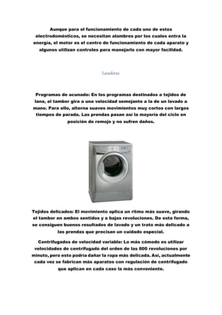Aunque para el funcionamiento de cada uno de estos
electrodomésticos, se necesitan alambres por los cuales entra la
energía, el motor es el centro de funcionamiento de cada aparato y
algunos utilizan controles para manejarlo con mayor facilidad.
Lavadoras
Programas de acunado: En los programas destinados a tejidos de
lana, el tambor gira a una velocidad semejante a la de un lavado a
mano. Para ello, alterna suaves movimientos muy cortos con largos
tiempos de parada. Las prendas pasan así la mayoría del ciclo en
posición de remojo y no sufren daños.
Tejidos delicados: El movimiento aplica un ritmo más suave, girando
el tambor en ambos sentidos y a bajas revoluciones. De esta forma,
se consiguen buenos resultados de lavado y un trato más delicado a
las prendas que precisan un cuidado especial.
Centrifugados de velocidad variable: Lo más cómodo es utilizar
velocidades de centrifugado del orden de las 800 revoluciones por
minuto, pero esto podría dañar la ropa más delicada. Así, actualmente
cada vez se fabrican más aparatos con regulación de centrifugado
que aplican en cada caso la más conveniente.
 
