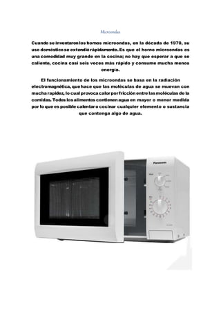 Microondas
Cuando se inventaronlos hornos microondas, en la década de 1970, su
uso domésticose extendiórápidamente.Es que el horno microondas es
una comodidad muy grande en la cocina; no hay que esperar a que se
caliente, cocina casi seis veces más rápido y consume mucha menos
energía.
El funcionamiento de los microondas se basa en la radiación
electromagnética, quehace que las moléculas de agua se muevan con
mucharapidez, lo cual provocacalor por fricciónentre lasmoléculas de la
comidas. Todos losalimentos contienenagua en mayor o menor medida
por lo que es posible calentar o cocinar cualquier elemento o sustancia
que contenga algo de agua.
 