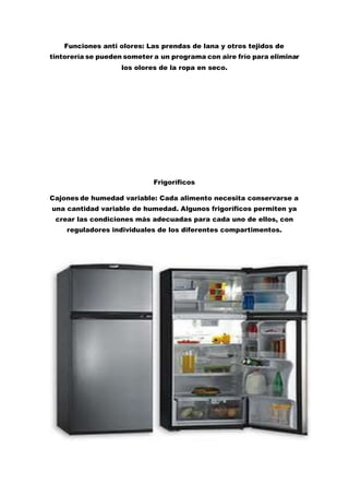 Funciones anti olores: Las prendas de lana y otros tejidos de
tintorería se pueden someter a un programa con aire frío para eliminar
los olores de la ropa en seco.
Frigoríficos
Cajones de humedad variable: Cada alimento necesita conservarse a
una cantidad variable de humedad. Algunos frigoríficos permiten ya
crear las condiciones más adecuadas para cada uno de ellos, con
reguladores individuales de los diferentes compartimentos.
 