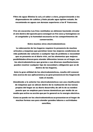 Filtro de agua: Elimina la cal y el sabor a cloro, proporcionando a los
dispensadores de cubitos y hielo picado agua óptimo estado. Se
recomienda en aguas con durezas superiores a los 8° franceses.
Frío sin escarcha: Los fríos ventilados se obtienen haciendo circular
el aire dentro del aparato para conseguir un frío seco y homogéneo en
el congelador y la humedad necesaria en los compartimentos de
conservación.
Entre muchos otros electrodomésticos
La adecuación de los hogares requiere la presencia de muchos
artículos y maquinas que permitan tener las mejores condiciones de
vida pudiendo dar solución a cualquier tipo de problema o necesidad
que se presente en el diario vivir, así los elementos que mejores
posibilidades ofrecen para atender diferentes tareas en el hogar, son
los electrodomésticos que gracias a sus diversas manifestaciones
pueden resolver cualquier tipo de necesidad u obligación que se dé
dentro de los hogares.
Ante la gran utilidad de los electrodomésticos, resulta útil conocer
más acerca de sus aplicaciones y su gran presencia en los hogares de
todo el mundo.
Atendiendo a lo anterior los electrodomésticos son una clasificación
de máquinas que se ubican dentro de la realización de las tareas
propias del hogar en su diario desarrollo; de allí lo de su nombre
puesto que se emplean para tareas domésticas por medio de un
medio que active su acción que por lo general es la energía eléctrica.
Como se puede ver los electrodomésticos se presentan en el hogar de
muchas formas sea para atender grandes labores o actividades
sencillas.
 