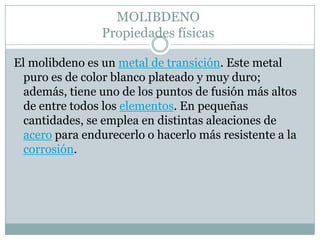 MOLIBDENOPropiedades físicasEl molibdeno es un metal de transición. Este metal puro es de color blanco plateado y muy duro; además, tiene uno de los puntos de fusión más altos de entre todos los elementos. En pequeñas cantidades, se emplea en distintas aleaciones de acero para endurecerlo o hacerlo más resistente a la corrosión. 