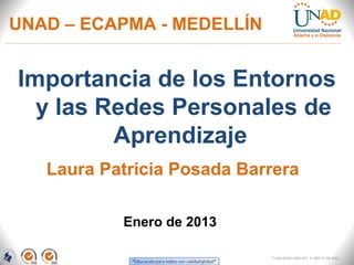 UNAD – ECAPMA - MEDELLÍN


Importancia de los Entornos
  y las Redes Personales de
         Aprendizaje
   Laura Patricia Posada Barrera

           Enero de 2013

                            FI-GQ-GCMU-004-015 V. 000-27-08-2011
 
