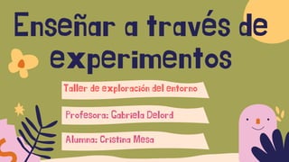 Enseñar a través de
experimentos
Profesora: Gabriela Delord
Taller de exploración del entorno
Alumna: Cristina Mesa
 