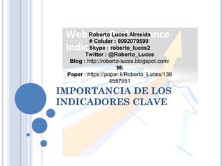 IMPORTANCIA DE LOS
INDICADORES CLAVE
Roberto Luces Almeida
# Celular : 0992079599
Skype : roberto_luces2
Twitter : @Roberto_Luces
Blog : http://roberto-luces.blogspot.com/
Mi
Paper : https://paper.li/Roberto_Luces/139
4557951
 