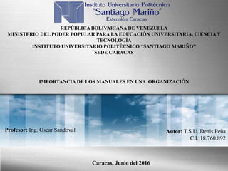 REPÚBLICA BOLIVARIANA DE VENEZUELA
MINISTERIO DEL PODER POPULAR PARA LA EDUCACIÓN UNIVERSITARIA, CIENCIA Y
TECNOLOGÍA
INSTITUTO UNIVERSITARIO POLITÉCNICO “SANTIAGO MARIÑO”
SEDE CARACAS
Autor: T.S.U. Denis Peña
C.I. 18.760.892
Profesor: Ing. Oscar Sandoval
Caracas, Junio del 2016
IMPORTANCIA DE LOS MANUALES EN UNA ORGANIZACIÓN
 