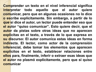 Comprender un texto en el nivel inferencial significa
interpretar todo aquello que el autor quiere
comunicar, pero que en algunas ocasiones no lo dice
o escribe explícitamente. Sin embargo, a partir de lo
que sí dice el autor, un lector puede entender eso que
el autor “quiso comunicar”. Esto quiere decir, que el
autor da pistas sobre otras ideas que no aparecen
explicitas en el texto, a través de lo que expresa en
su discurso: El autor comunica estas ideas en forma
indirecta. El lector, como actor de la comprensión
inferencial, debe tomar los elementos que aparecen
explícitos en el texto, establecer relaciones entre
ellos para, finalmente, inferir o extraer esas ideas que
el autor no plasmó explícitamente, pero que sí quiso
comunicar
 