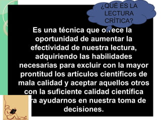 Es una técnica que ofrece la
oportunidad de aumentar la
efectividad de nuestra lectura,
adquiriendo las habilidades
necesarias para excluir con la mayor
prontitud los artículos científicos de
mala calidad y aceptar aquellos otros
con la suficiente calidad científica
para ayudarnos en nuestra toma de
decisiones.
¿QUÉ ES LA
LECTURA
CRÍTICA?
 