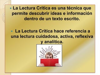  La Lectura Crítica es una técnica que
permite descubrir ideas e información
dentro de un texto escrito.
 La Lectura Crítica hace referencia a
una lectura cuidadosa, activa, reflexiva
y analítica.
 