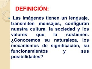 DEFINICIÓN:
 Las imágenes tienen un lenguaje,
transmiten mensajes, configuran
nuestra cultura, la sociedad y los
valores que la sostienen.
¿Conocemos su naturaleza, los
mecanismos de significación, su
funcionamientos y sus
posibilidades?
 