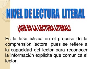 Es la fase básica en el proceso de la
comprensión lectora, pues se refiere a
la capacidad del lector para reconocer
la información explicita que comunica el
lector.
 