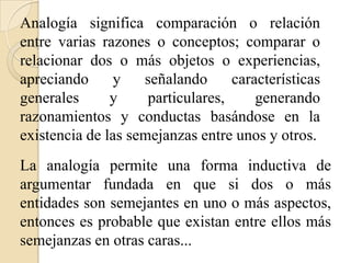 Analogía significa comparación o relación
entre varias razones o conceptos; comparar o
relacionar dos o más objetos o experiencias,
apreciando y señalando características
generales y particulares, generando
razonamientos y conductas basándose en la
existencia de las semejanzas entre unos y otros.
La analogía permite una forma inductiva de
argumentar fundada en que si dos o más
entidades son semejantes en uno o más aspectos,
entonces es probable que existan entre ellos más
semejanzas en otras caras...
 