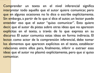 Comprender un texto en el nivel inferencial significa
interpretar todo aquello que el autor quiere comunicar, pero
que en algunas ocasiones no lo dice o escribe explícitamente.
Sin embargo, a partir de lo que sí dice el autor, un lector puede
entender eso que el autor “quiso comunicar”. Esto quiere
decir, que el autor da pistas sobre otras ideas que no aparecen
explicitas en el texto, a través de lo que expresa en su
discurso: El autor comunica estas ideas en forma indirecta. El
lector, como actor de la comprensión inferencial, debe tomar
los elementos que aparecen explícitos en el texto, establecer
relaciones entre ellos para, finalmente, inferir o extraer esas
ideas que el autor no plasmó explícitamente, pero que sí quiso
comunicar.
 