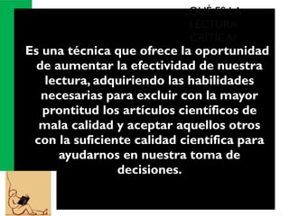  Es una técnica que ofrece la oportunidad
de aumentar la efectividad de nuestra
lectura, adquiriendo las habilidades
necesarias para excluir con la mayor
prontitud los artículos científicos de
mala calidad y aceptar aquellos otros
con la suficiente calidad científica para
ayudarnos en nuestra toma de
decisiones.
¿QUÉ ES LA
LECTURA
CRÍTICA?
 