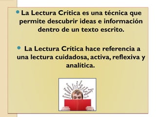 La Lectura Crítica es una técnica que
permite descubrir ideas e información
dentro de un texto escrito.
 La Lectura Crítica hace referencia a
una lectura cuidadosa, activa, reflexiva y
analítica.
La Lectura Crítica es una técnica que
permite descubrir ideas e información
dentro de un texto escrito.
 La Lectura Crítica hace referencia a
una lectura cuidadosa, activa, reflexiva y
analítica.
 