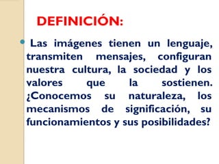 DEFINICIÓN:
 Las imágenes tienen un lenguaje,
transmiten mensajes, configuran
nuestra cultura, la sociedad y los
valores que la sostienen.
¿Conocemos su naturaleza, los
mecanismos de significación, su
funcionamientos y sus posibilidades?
 