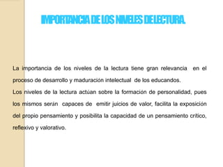 IMPORTANCIADELOSNIVELESDELECTURA.
La importancia de los niveles de la lectura tiene gran relevancia en el
proceso de desarrollo y maduración intelectual de los educandos.
Los niveles de la lectura actúan sobre la formación de personalidad, pues
los mismos serán capaces de emitir juicios de valor, facilita la exposición
del propio pensamiento y posibilita la capacidad de un pensamiento crítico,
reflexivo y valorativo.
 
