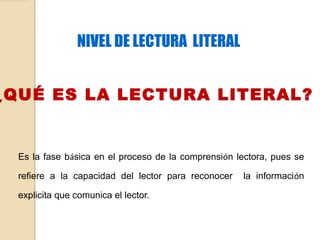 NIVEL DE LECTURA LITERAL
¿QUÉ ES LA LECTURA LITERAL?
Es la fase básica en el proceso de la comprensión lectora, pues se
refiere a la capacidad del lector para reconocer la información
explicita que comunica el lector.
 