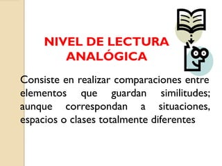 NIVEL DE LECTURA
ANALÓGICA
Consiste en realizar comparaciones entre
elementos que guardan similitudes;
aunque correspondan a situaciones,
espacios o clases totalmente diferentes
 