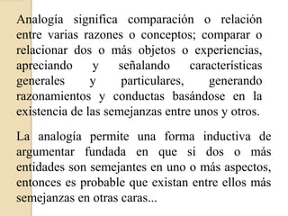 Analogía significa comparación o relación
entre varias razones o conceptos; comparar o
relacionar dos o más objetos o experiencias,
apreciando y señalando características
generales y particulares, generando
razonamientos y conductas basándose en la
existencia de las semejanzas entre unos y otros.
La analogía permite una forma inductiva de
argumentar fundada en que si dos o más
entidades son semejantes en uno o más aspectos,
entonces es probable que existan entre ellos más
semejanzas en otras caras...
 