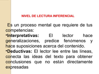NIVEL DE LECTURA INFERENCIAL
Es un proceso mental que requiere de tus
competencias:
•Interpretativas: El lector hace
generalizaciones, predice fenómenos y
hace suposiciones acerca del contenido.
•Deductivas: El lector lee entre las líneas,
conecta las ideas del texto para obtener
conclusiones que no están directamente
expresadas
 