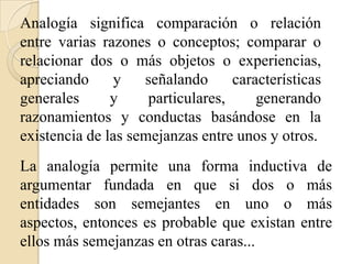 Analogía significa comparación o relación
entre varias razones o conceptos; comparar o
relacionar dos o más objetos o experiencias,
apreciando y señalando características
generales y particulares, generando
razonamientos y conductas basándose en la
existencia de las semejanzas entre unos y otros.
La analogía permite una forma inductiva de
argumentar fundada en que si dos o más
entidades son semejantes en uno o más
aspectos, entonces es probable que existan entre
ellos más semejanzas en otras caras...
 