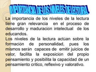 La importancia de los niveles de la lectura
tiene gran relevancia en el proceso de
desarrollo y maduración intelectual de los
educandos.
Los niveles de la lectura actúan sobre la
formación de personalidad, pues los
mismos serán capaces de emitir juicios de
valor, facilita la exposición del propio
pensamiento y posibilita la capacidad de un
pensamiento crítico, reflexivo y valorativo.
 