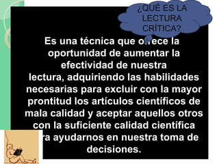 Es una técnica que ofrece la
oportunidad de aumentar la
efectividad de nuestra
lectura, adquiriendo las habilidades
necesarias para excluir con la mayor
prontitud los artículos científicos de
mala calidad y aceptar aquellos otros
con la suficiente calidad científica
para ayudarnos en nuestra toma de
decisiones.
¿QUÉ ES LA
LECTURA
CRÍTICA?
 
