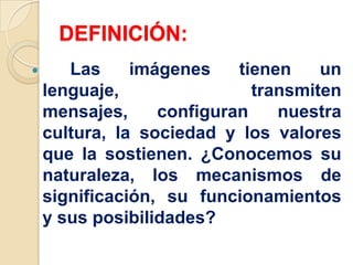 DEFINICIÓN:
 Las imágenes tienen un
lenguaje, transmiten
mensajes, configuran nuestra
cultura, la sociedad y los valores
que la sostienen. ¿Conocemos su
naturaleza, los mecanismos de
significación, su funcionamientos
y sus posibilidades?
 