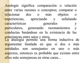 Analogía significa comparación o relación
entre varias razones o conceptos; comparar o
relacionar dos o más objetos o
experiencias, apreciando y señalando
características generales y
particulares, generando razonamientos y
conductas basándose en la existencia de las
semejanzas entre unos y otros.
La analogía permite una forma inductiva de
argumentar fundada en que si dos o más
entidades son semejantes en uno o más
aspectos, entonces es probable que existan entre
ellos más semejanzas en otras caras...
 