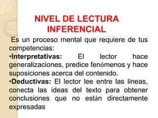 NIVEL DE LECTURA
INFERENCIAL
Es un proceso mental que requiere de tus
competencias:
•Interpretativas: El lector hace
generalizaciones, predice fenómenos y hace
suposiciones acerca del contenido.
•Deductivas: El lector lee entre las líneas,
conecta las ideas del texto para obtener
conclusiones que no están directamente
expresadas
 