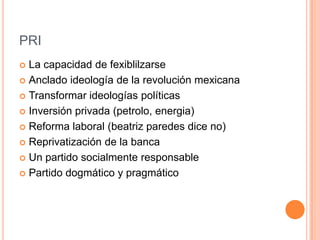 PRI
 La capacidad de fexiblilzarse
 Anclado ideología de la revolución mexicana

 Transformar ideologías políticas

 Inversión privada (petrolo, energia)

 Reforma laboral (beatriz paredes dice no)

 Reprivatización de la banca

 Un partido socialmente responsable

 Partido dogmático y pragmático
 
