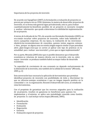 Importancia de los proyectos de inversión 
 

De acuerdo con SapagChair (2007), la formulación y evaluación de proyectos se
precisó por primera vez en 1958. Asimismo, la manera de desarrollar proyectos de
inversión, en su forma más general sigue prevaleciendo, esto es, para evaluar
cuantitativamente los beneficios posibles de un proyecto es necesario recopilar
y analizar información que ayude a determinar la viabilidad de implementación
de un proyecto.

A inicios de la década de los 70’s, de acuerdo con Hernández Hernández (2005), no
era común escuchar sobre proyectos de inversión, sobre todo hablando de
micro y pequeñas empresas. En esa época, la realización de las inversiones
obedecía las recomendaciones de conocidos, quienes tenían negocios exitosos
o bien, porque en alguna zona no existía ningún negocio similar al que pensaban
abrir. ¿Qué riesgos crees que se corren al aplicar este tipo de prácticas en la
actualidad para realizar una inversión?, ¿crees que se sigan implementando?

Por su parte, Miranda (2005) dice que es posible demostrar que el desarrollo
económico se relaciona de manera directa con la inversión, esto es, entre
mayor inversión se produzca también habrá un mayor índice de desarrollo
económico.

“la capacidad de crecimiento de una economía no depende exclusivamente de
la dimensión de la inversión, sino también de la calidad de la misma” (Miranda,
2005, p. 2)

Esta aseveración hace necesaria la aplicación de herramientas que permitan
identificar proyectos de inversión con posibilidades de éxito y discriminar los
que no ofrezcan ventajas económicas o que no tengan impacto positivo en la
comunidad o en la organización. Durante el desarrollo del curso, se estudiarán
estas herramientas.

Con el propósito de garantizar que los recursos asignados para la realización
de un proyecto, resulten en ganancias (o beneficios) para quienes los
implementan y el entorno, se aplica una metodología conocida como Gestión
de proyectos la cual incluye varias etapas (Miranda, 2005).

•   Identificación
•   Formulación
•   Evaluación
•   Negociación
•   Gerencia
•   Evaluación expost de proyectos
 