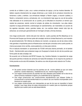 consta de un tablero o piso, una o varias armaduras de apoyo y de las riostras laterales. El
tablero soporta directamente las cargas dinámicas y por medio de la armadura transmite las
tensiones a pilas y estribos. Las armaduras trabajan a flexión (vigas), a tracción (cables), a
flexión y compresión (arcos y armaduras), etc. La cimentación bajo agua es una de las partes
más delicadas en la construcción de un puente, por la dificultad en encontrar un terreno que
resista las presiones, siendo normal el empleo de pilotes de cimentación. Las pilas deben
soportar la carga permanente y sobrecargas sin asentamientos, ser insensibles a la acción de
los agentes naturales, viento, grandes riadas, etc. Los estribos deben resistir todo tipo de
esfuerzos; se construyen generalmente en hormigón armado y formas diversas.
Una mega construcción dentro del país han sido los cuatro puentes del Río Babahoyo en la
Provincia del Guayas que forman parte del complejo vial de la Unidad Nacional tu una inversión
de aproximadamente 102 millones de dólares de inversión, se ejecuta una de las obras civiles
más grandes e importantes para la infraestructura vial del país conocida como cuarto puente, la
misma que posee cinco carriles, acera peatonal y un área para ciclovía.
Por el viaducto transitarán un aproximado de 70.000 vehículos diarios promedio, en el sentido
Durán - Samborondón para enlazarse luego con Guayaquil a través de otro de los puentes que
forma parte de este complejo vial.
De acuerdo con la Directora del MTOP Guayas, Ing. Carolina Salcedo, la capacidad de carga
del puente permite el tránsito de camiones de hasta 66 toneladas. En la mayoría de puentes el
límite previsto es de solo 48 toneladas. Se estima una vida útil para este viaducto de 75 años.
Conclusiones
➔ Se puede concluir diciendo que los puentes son de mucha utilidad ya que con estos
podemos acortar distancias y trasladarnos de una manera segura rápida.
➔ Las megas construcciones de puentes han sido utilizados para facilitar de la vida de los
seres humanos mediante el ingenio y la creatividad de los ingenieros.
➔ Una mega construcción son construcciones arquitectónicos que rebasan límites lo
convencional lo normal transformado en su entorno de una manera incomparable como
tenemos en nuestro país.
➔ Las megas construcciones son interesantes ya que de los que es imposible lo hacen
posible y que haya obras de estas dimensiones en nuestro país es importante porque
significa que nuestro país se está desarrollando.
 