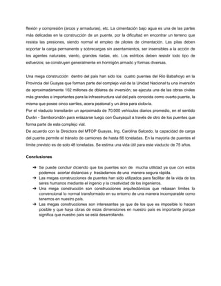 flexión y compresión (arcos y armaduras), etc. La cimentación bajo agua es una de las partes
más delicadas en la construcción de un puente, por la dificultad en encontrar un terreno que
resista las presiones, siendo normal el empleo de pilotes de cimentación. Las pilas deben
soportar la carga permanente y sobrecargas sin asentamientos, ser insensibles a la acción de
los agentes naturales, viento, grandes riadas, etc. Los estribos deben resistir todo tipo de
esfuerzos; se construyen generalmente en hormigón armado y formas diversas.
Una mega construcción dentro del país han sido los cuatro puentes del Río Babahoyo en la
Provincia del Guayas que forman parte del complejo vial de la Unidad Nacional tu una inversión
de aproximadamente 102 millones de dólares de inversión, se ejecuta una de las obras civiles
más grandes e importantes para la infraestructura vial del país conocida como cuarto puente, la
misma que posee cinco carriles, acera peatonal y un área para ciclovía.
Por el viaducto transitarán un aproximado de 70.000 vehículos diarios promedio, en el sentido
Durán - Samborondón para enlazarse luego con Guayaquil a través de otro de los puentes que
forma parte de este complejo vial.
De acuerdo con la Directora del MTOP Guayas, Ing. Carolina Salcedo, la capacidad de carga
del puente permite el tránsito de camiones de hasta 66 toneladas. En la mayoría de puentes el
límite previsto es de solo 48 toneladas. Se estima una vida útil para este viaducto de 75 años.
Conclusiones
➔ Se puede concluir diciendo que los puentes son de mucha utilidad ya que con estos
podemos acortar distancias y trasladarnos de una manera segura rápida.
➔ Las megas construcciones de puentes han sido utilizados para facilitar de la vida de los
seres humanos mediante el ingenio y la creatividad de los ingenieros.
➔ Una mega construcción son construcciones arquitectónicos que rebasan límites lo
convencional lo normal transformado en su entorno de una manera incomparable como
tenemos en nuestro país.
➔ Las megas construcciones son interesantes ya que de los que es imposible lo hacen
posible y que haya obras de estas dimensiones en nuestro país es importante porque
significa que nuestro país se está desarrollando.
 