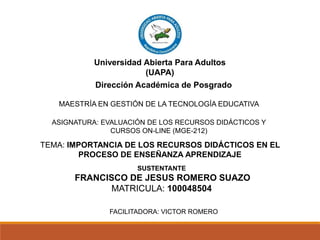 Dirección Académica de Posgrado
MAESTRÍA EN GESTIÓN DE LA TECNOLOGÍA EDUCATIVA
ASIGNATURA: EVALUACIÓN DE LOS RECURSOS DIDÁCTICOS Y
CURSOS ON-LINE (MGE-212)
FACILITADORA: VICTOR ROMERO
TEMA: IMPORTANCIA DE LOS RECURSOS DIDÁCTICOS EN EL
PROCESO DE ENSEÑANZA APRENDIZAJE
Universidad Abierta Para Adultos
(UAPA)
SUSTENTANTE
FRANCISCO DE JESUS ROMERO SUAZO
MATRICULA: 100048504
 