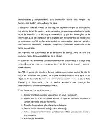 interconectado y complementario. Esta información servirá para romper las
barreras que existen entre cada uno de ellos.
Se imaginan como el universo de dos conjuntos representado por las tradicionales
tecnologías de la información y la comunicación, construidas principal mente por la
radio, la televisión y la tecnología convencional y por las tecnologías de la
información, para caracterizadas por la digitalización de las tecnologías de registros
de contenidos. Las TIC son herramientas teórico conceptuales, soportes y canales
que procesan, almacenan, sintetizan, recuperan y presentan información de la
forma más variada.
Los soportes han evolucionado en el transcurso del tiempo, ahora en esta era
podemos hablar de la computadora y de la internet.
El uso de las TIC representa una reacción notable en la sociedad y a la larga en la
educación, en las relaciones interpersonales y en la forma de difundir y generar
conocimientos.
Las TIC no son ningún invento ni fórmula mágica, pero pueden mejorar la vida de
todos los habitantes del planeta, se dispone de herramientas para llegar a los
objetivos del desarrollo del milenio de instrumentos que aran avanzar la causa de la
libertad y la democracia y de los medios necesarios para propagar los
conocimientos y facilitar la compresión mutua.
Estas tienen muchos servicios, como:
 Brindar grandes beneficios y adelantos en salud y educación.
 Apoyar mucho a las empresas locales por que les permiten presentar y
vender productos atreves de internet.
 Permitir el aprendizaje y la educación a distancia.
 Ofrecer varias formas de trabajo como teletrabajo.
 Ayudar a reparar conocimientos para la empleabilidad que requieren muchas
competencias.
 Facilidades de acceso.
 
