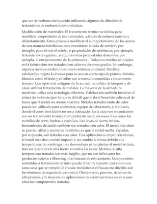 que ser de carbono enriquecido utilizando algunos de difusión de
tratamiento de endurecimiento técnicas.
Modificación de materiales: El tratamiento térmico se utiliza para
modificar propiedades de los materiales, además de endurecimiento y
ablandamiento. Estos procesos modificar el comportamiento de los aceros
de una manera beneficiosa para maximizar la vida de servicio, por
ejemplo, para aliviar el estrés , o propiedades de resistencia, por ejemplo,
tratamiento criogénico , o algunas otras propiedades deseables, por
ejemplo, el envejecimiento de la primavera . Todos los metales utilizados
en la fabricación son tratados con calor en diversos grados. Sin embargo,
algunos metales reciben tratamiento térmico adicional. Metálica
calefacción mejora la dureza para su uso en cierto tipo de pernos. Metales
blandos como el latón y el cobre son a menudo sometidas a tratamiento
térmico. Los tipos más antiguos de la armadura militar de tanques y de
calor, utilizar tratamiento de metales. La mayoría de la armadura
moderna utiliza una tecnología diferente. Calefacción también fortalece el
enlace de valencia (por lo que es difícil) que le da el beneficio adicional de
hacer que el metal sea menos reactiva. Metales tratados tanto de calor
puede ser utilizado para encimeras, equipo de laboratorio, y similares,
donde el acero inoxidable no sería adecuado. En la casa nos encontramos
con un tratamiento térmico (templado) de metal en cosas tales como las
cuchillas de corte, hachas y cuchillos. Las hojas de sierra, brocas,
herramientas de jardín también son tratados con calor. El metal más duro
se pueden afilar y mantener la nitidez ya que el metal suelto. Espadas,
por supuesto, son tratados con calor. Una aplicación es impar cerraduras,
el metal más duro resiste impacto y no cambia la forma debido a la
temperatura. Sin embargo, hay desventajas para calentar el metal se trata,
más no quiere decir más fuerte en todos los casos. Metales de alta
temperatura tratados son más frágiles, que no son útiles para los
productos sujetos a Sheering o las fuerzas de estiramiento. Componentes
sometidos a tratamiento térmico puede fallar de repente, casi como una
rama seca que se rompió (el fracaso inelástica o el fracaso no dúctiles son
los términos de ingeniería para esto). Obviamente, puentes, sistemas de
alta presión, y la mayoría de aplicaciones de construcciones no va a usar
calor los componentes tratados.
 
