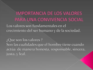 IMPORTANCIA DE LOS VALORES PARA UNA CONVIVENCIA SOCIAL Los valores son fundamentales en el crecimiento del ser humano y de la sociedad.¿Que son los valores ?Son las cualidades que el hombre tiene cuando actúa  de manera honesta, responsable, sincera, justa, y leal.