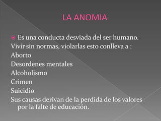 LA ANOMIAEs una conducta desviada del ser humano.Vivir sin normas, violarlas esto conlleva a :AbortoDesordenes mentales Alcoholismo Crimen Suicidio Sus causas derivan de la perdida de los valores por la falte de educación.